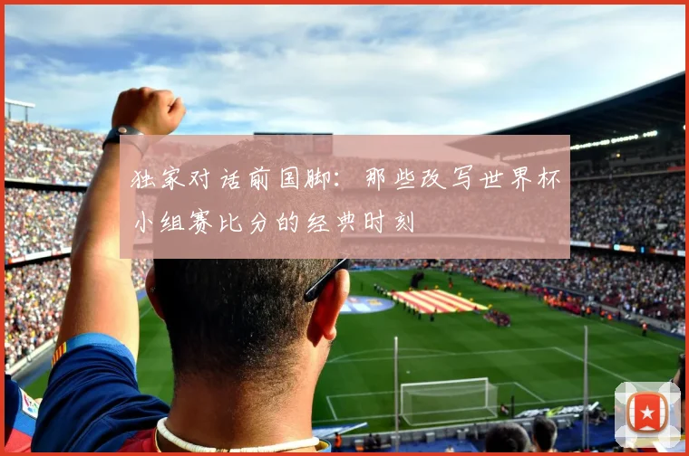 独家对话前国脚:那些改写世界杯小组赛比分的经典时刻