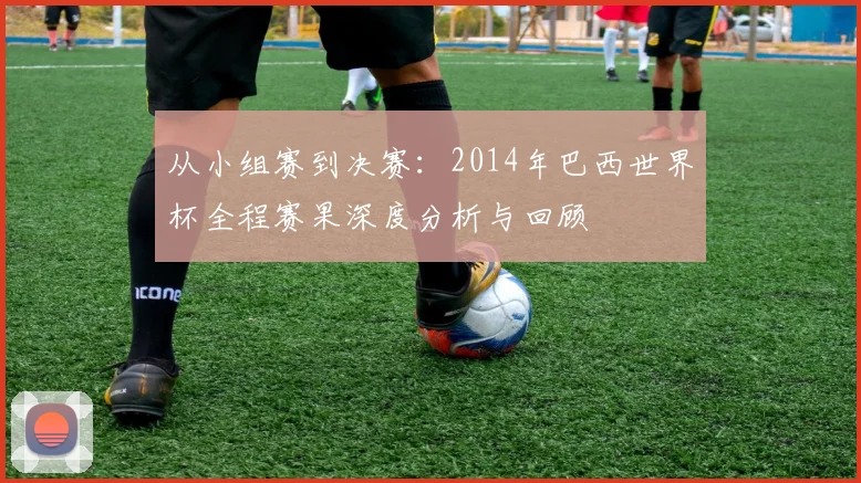 从小组赛到决赛：2014年巴西世界杯全程赛果深度分析与回顾