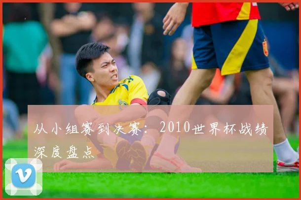 从小组赛到决赛：2010世界杯战绩深度盘点