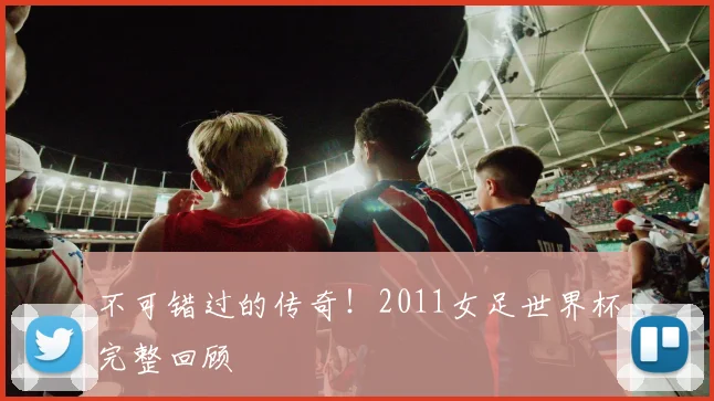 不可错过的传奇！2011女足世界杯完整回顾