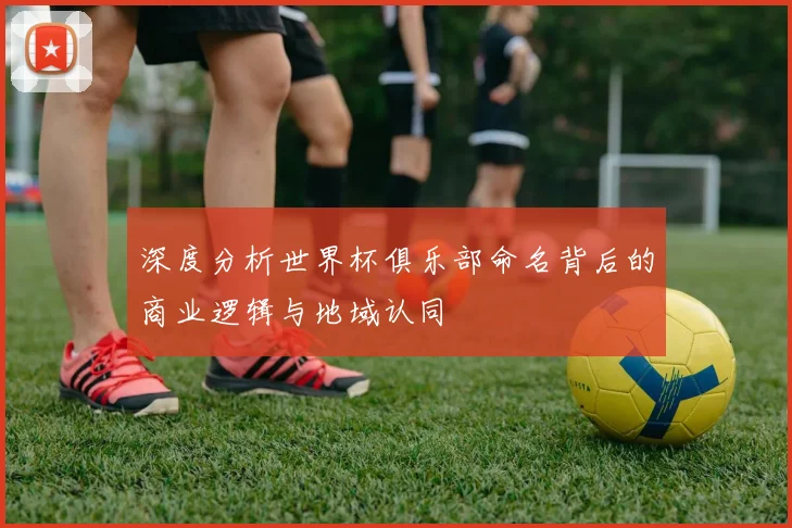 深度分析世界杯俱乐部命名背后的商业逻辑与地域认同