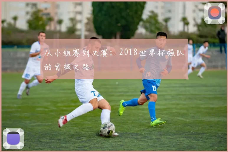 从小组赛到决赛：2018世界杯强队的晋级之路