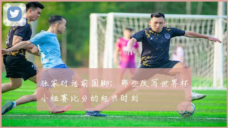 独家对话前国脚：那些改写世界杯小组赛比分的经典时刻