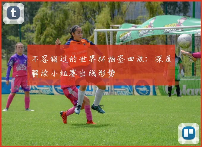 不容错过的世界杯抽签回放：深度解读小组赛出线形势