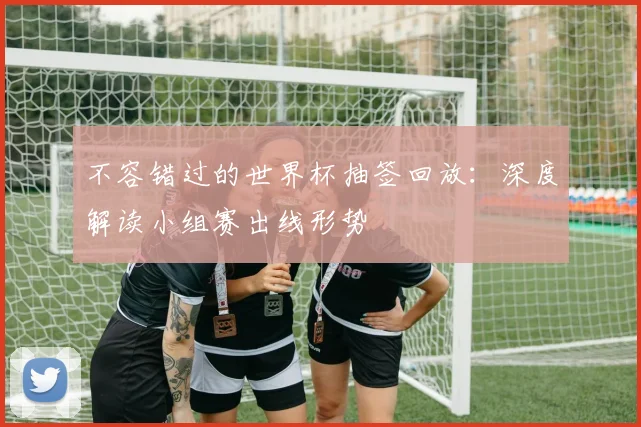 不容错过的世界杯抽签回放：深度解读小组赛出线形势