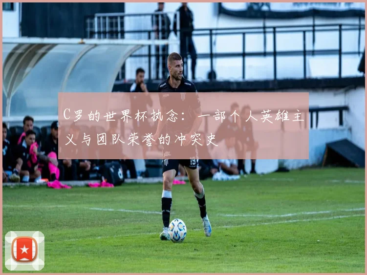 C罗的世界杯执念：一部个人英雄主义与团队荣誉的冲突史